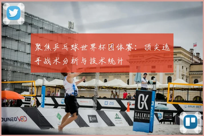 聚焦乒乓球世界杯团体赛：顶尖选手战术分析与技术统计