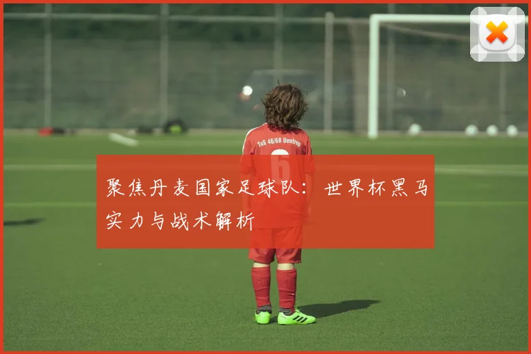 聚焦丹麦国家足球队：世界杯黑马实力与战术解析