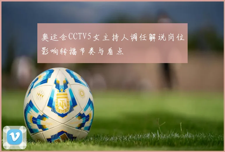 奥运会CCTV5女主持人调任解说岗位影响转播节奏与看点