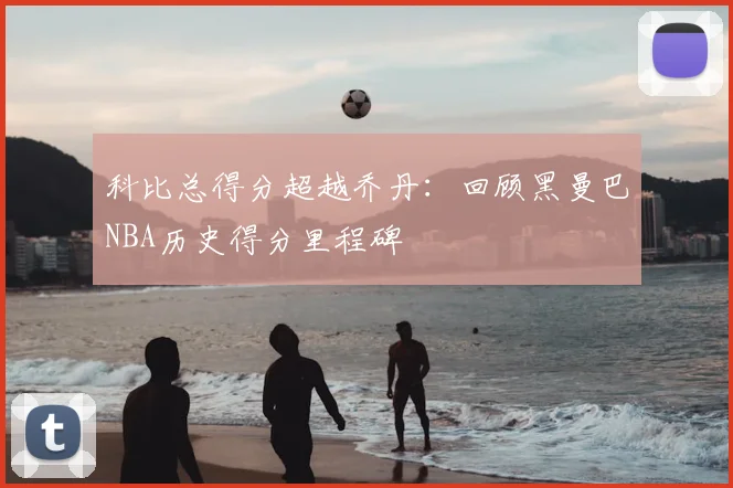 科比总得分超越乔丹：回顾黑曼巴NBA历史得分里程碑