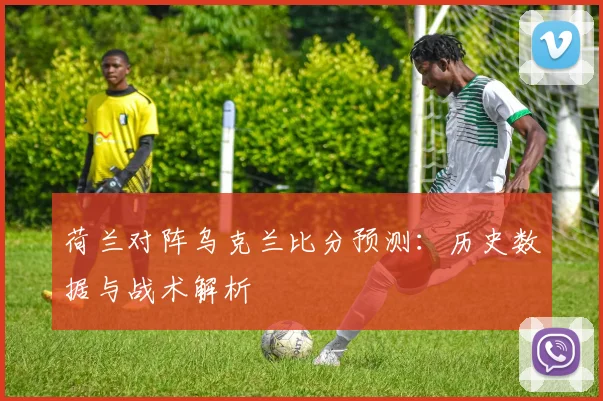 荷兰对阵乌克兰比分预测：历史数据与战术解析