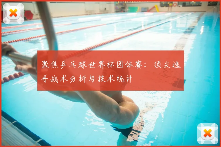 聚焦乒乓球世界杯团体赛：顶尖选手战术分析与技术统计