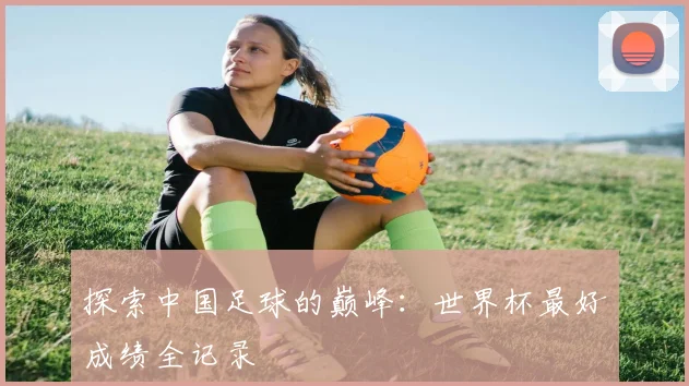 探索中国足球的巅峰:世界杯最好成绩全记录