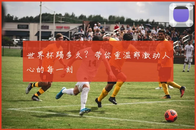 世界杯踢多久？带你重温那激动人心的每一刻