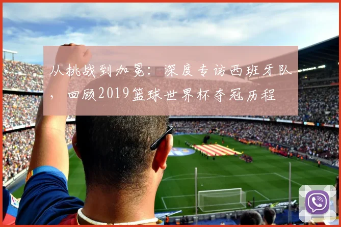 从挑战到加冕：深度专访西班牙队，回顾2019篮球世界杯夺冠历程
