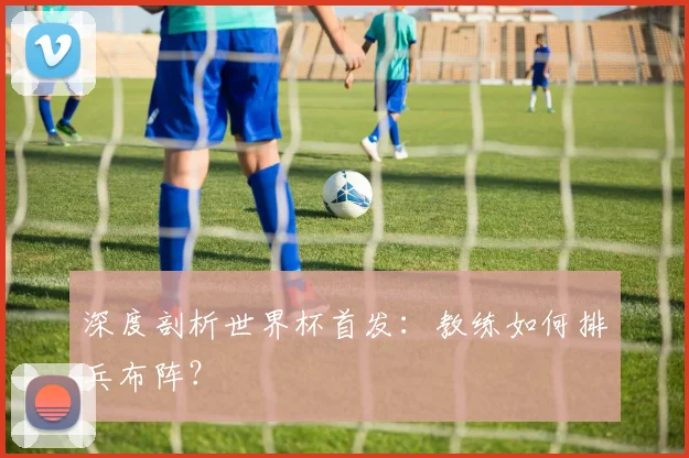 深度剖析世界杯首发:教练如何排兵布阵?