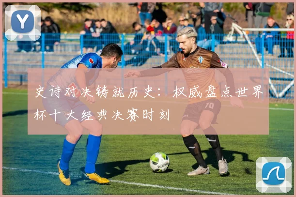 史诗对决铸就历史：权威盘点世界杯十大经典决赛时刻